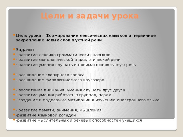 Цели и задачи урока   Цель урока : Формирование лексических навыков и первичное закрепление новых слов в устной речи  Задачи : - развитие лексико-грамматических навыков - развитие монологической и диалогической речи - развитие умения слушать и понимать иноязычную речь   - расширение словарного запаса - расширение филологического кругозора   - воспитание внимания, умения слушать друг друга - развитие умения работать в группах, парах - создание и поддержка мотивации к изучению иностранного языка   - развитие памяти, внимания, мышления -развитие языковой догадки -развитие мыслительных и речевых способностей учащихся  