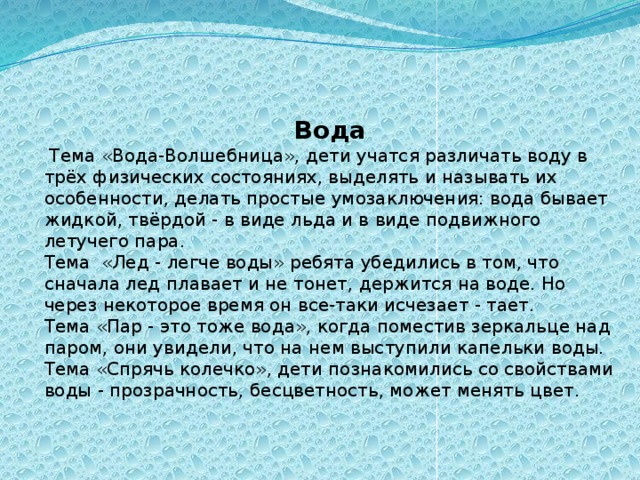 Вода  Тема «Вода-Волшебница», дети учатся различать воду в трёх физических состояниях, выделять и называть их особенности, делать простые умозаключения: вода бывает жидкой, твёрдой - в виде льда и в виде подвижного летучего пара. Тема «Лед - легче воды» ребята убедились в том, что сначала лед плавает и не тонет, держится на воде. Но через некоторое время он все-таки исчезает - тает. Тема «Пар - это тоже вода», когда поместив зеркальце над паром, они увидели, что на нем выступили капельки воды. Тема «Спрячь колечко», дети познакомились со свойствами воды - прозрачность, бесцветность, может менять цвет.