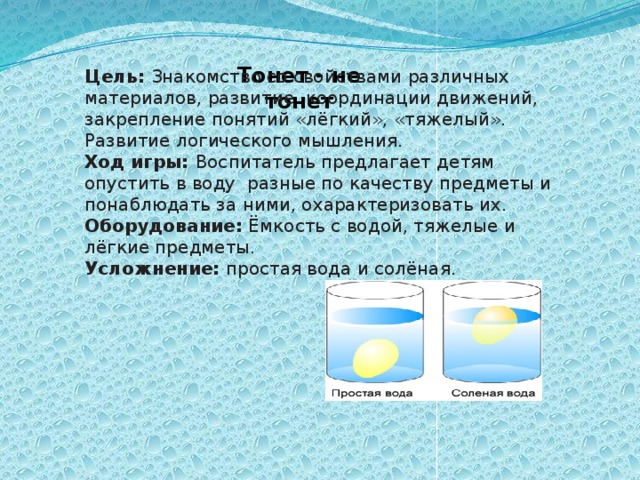 Цель: Знакомство со свойствами различных материалов, развитие  координации движений,  закрепление понятий «лёгкий», «тяжелый». Развитие логического мышления. Ход игры: Воспитатель предлагает детям опустить в воду  разные по качеству предметы и понаблюдать за ними, охарактеризовать их. Оборудование: Ёмкость с водой, тяжелые и лёгкие предметы. Усложнение: простая вода и солёная. Тонет - не тонет