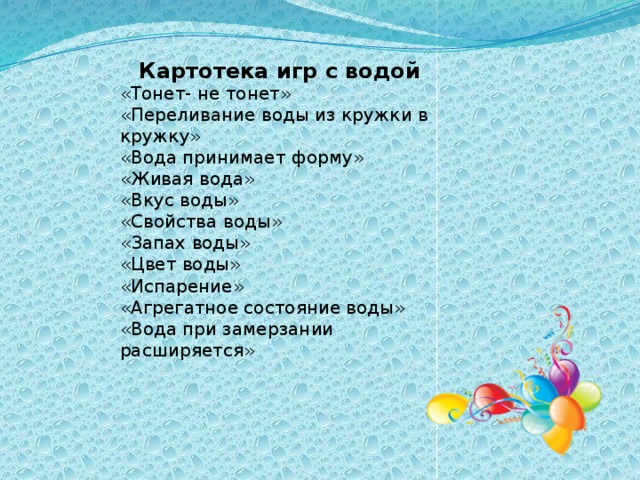 Картотека игр с водой «Тонет- не тонет» «Переливание воды из кружки в кружку» «Вода принимает форму» «Живая вода» «Вкус воды» «Свойства воды» «Запах воды» «Цвет воды» «Испарение» «Агрегатное состояние воды» «Вода при замерзании расширяется»