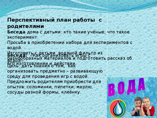 Перспективный план работы  с родителями  Беседа дома с детьми: кто такие учёные; что такое эксперимент.  Просьба в приобретении набора для экспериментов с водой.  Изготовить с детьми  водяной фильтр из разнообразных материалов и подготовить рассказ об его изготовлении и действии. Беседа:   «Как организовать игры с водой».  Цель: дать знания о том,  как организовать предметно – развивающую среду для проведения игр с водой.  Предложить родителям приобрести для опытов: соломинки, пипетки, марлю, сосуды разной формы, клеёнку.