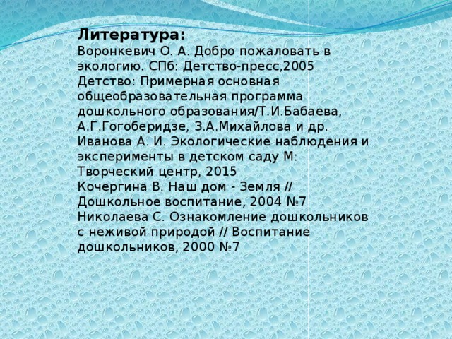 Литература: Воронкевич О. А. Добро пожаловать в экологию. СПб: Детство-пресс,2005 Детство: Примерная основная общеобразовательная программа дошкольного образования/Т.И.Бабаева, А.Г.Гогоберидзе, З.А.Михайлова и др. Иванова А. И. Экологические наблюдения и эксперименты в детском саду М: Творческий центр, 2015 Кочергина В. Наш дом - Земля // Дошкольное воспитание, 2004 №7 Николаева С. Ознакомление дошкольников с неживой природой // Воспитание дошкольников, 2000 №7