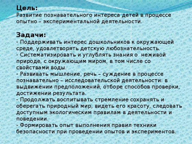 Цель:  Развитие познавательного интереса детей в процессе опытно – экспериментальной деятельности.   Задачи:  - Поддерживать интерес дошкольников к окружающей среде, удовлетворять детскую любознательность. - Систематизировать и углублять знания о неживой природе, с окружающим миром, в том числе со свойствами воды. - Развивать мышление, речь – суждение в процессе познавательно – исследовательской деятельности: в выдвижении предположений, отборе способов проверки, достижении результата.  - Продолжать воспитывать стремление сохранять и оберегать природный мир, видеть его красоту, следовать доступным экологическим правилам в деятельности и поведении.  - Формировать опыт выполнения правил техники безопасности при проведении опытов и экспериментов.