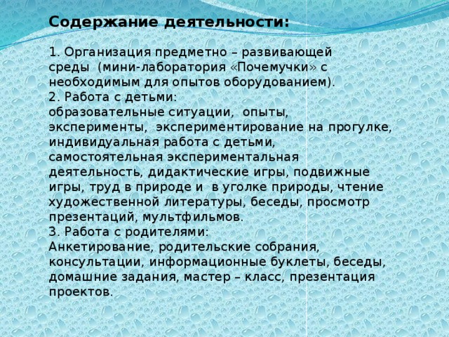 Содержание деятельности:   1. Организация предметно – развивающей среды  (мини-лаборатория «Почемучки» с необходимым для опытов оборудованием).  2. Работа с детьми:  образовательные ситуации,  опыты, эксперименты,  экспериментирование на прогулке, индивидуальная работа с детьми, самостоятельная экспериментальная деятельность, дидактические игры, подвижные игры, труд в природе и  в уголке природы, чтение художественной литературы, беседы, просмотр презентаций, мультфильмов.      3. Работа с родителями:  Анкетирование, родительские собрания, консультации, информационные буклеты, беседы, домашние задания, мастер – класс, презентация проектов.