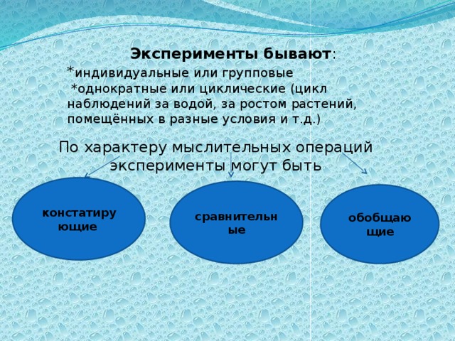 Эксперименты бывают : * индивидуальные или групповые  *однократные или циклические (цикл наблюдений за водой, за ростом растений, помещённых в разные условия и т.д.) По характеру мыслительных операций эксперименты могут быть констатирующи е  сравнительные обобщающие