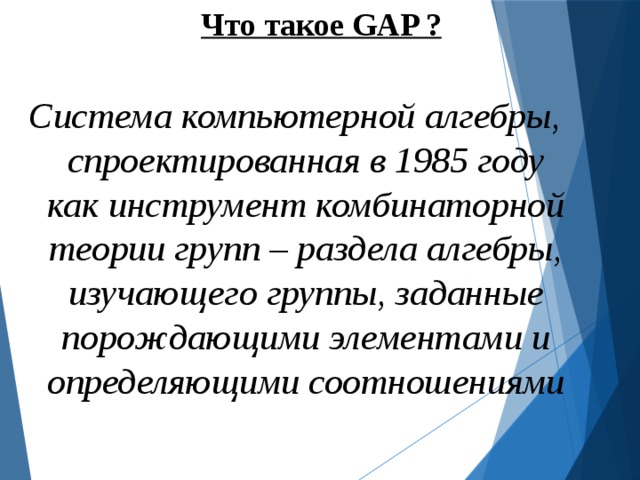 Что такое GAP ?  Система компьютерной алгебры, спроектированная в 1985 году как инструмент комбинаторной теории групп – раздела алгебры, изучающего группы, заданные порождающими элементами и определяющими соотношениями