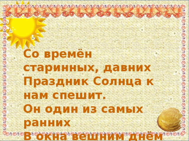 Со времён старинных, давних  Праздник Солнца к нам спешит.  Он один из самых ранних  В окна вешним днём глядит.