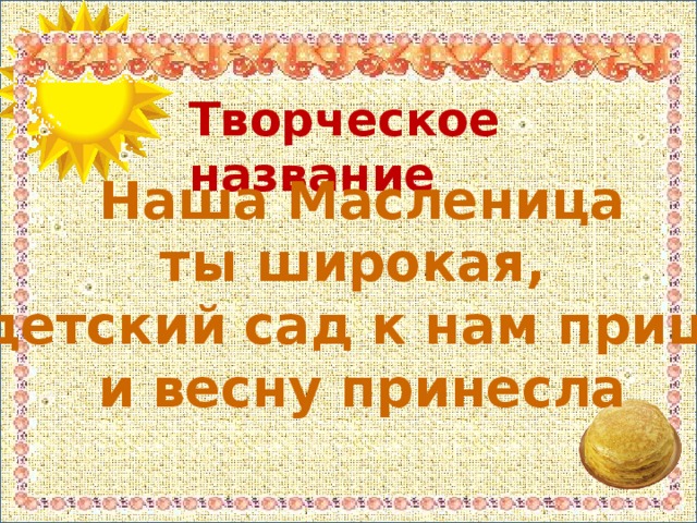 Творческое название Наша Масленица ты широкая, в детский сад к нам пришла и весну принесла