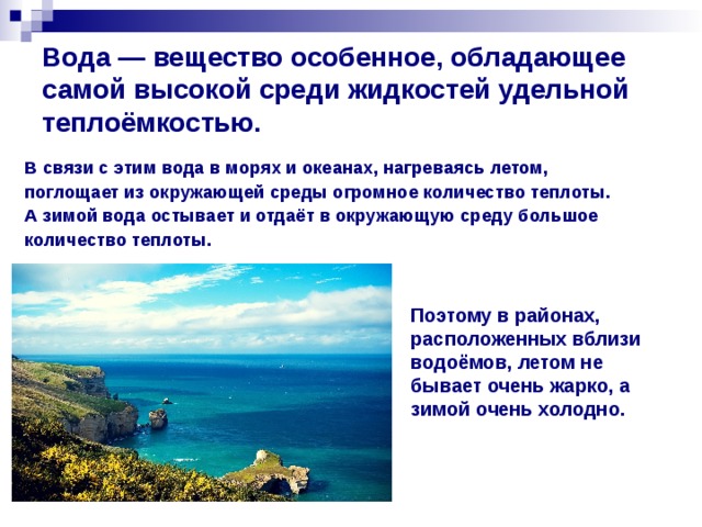 Вода — вещество особенное, обладающее самой высокой среди жидкостей удельной теплоёмкостью. В связи с этим вода в морях и океанах, нагреваясь летом, поглощает из окружающей среды огромное количество теплоты. А зимой вода остывает и отдаёт в окружающую среду большое количество теплоты.   Поэтому в районах, расположенных вблизи водоёмов, летом не бывает очень жарко, а зимой очень холодно.