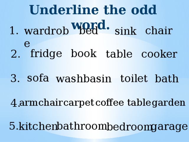 Underline the odd word. 1. chair bed wardrobe sink book fridge table 2. cooker sofa toilet 3. washbasin bath armchair 4. carpet coffee table garden bathroom 5. kitchen garage bedroom