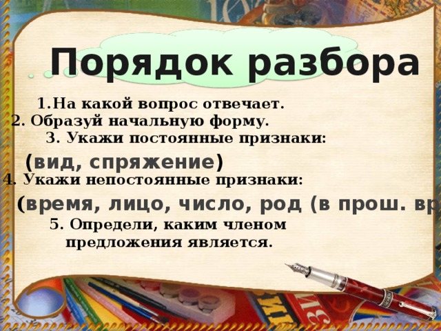 Порядок разбора Морфологический разбор На какой вопрос отвечает. 2. Образуй начальную форму. 3. Укажи постоянные признаки:   ( вид, спряжение ) 4. Укажи непостоянные признаки: ( время, лицо, число, род (в прош. вр.) 5. Определи, каким членом предложения является.