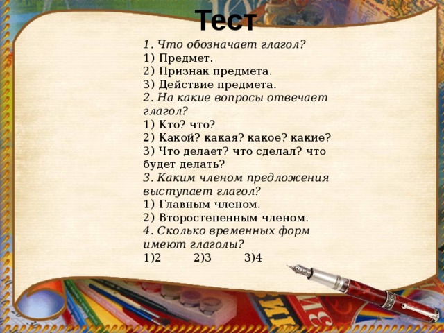 Тест 1. Что обозначает глагол? 1) Предмет. 2) Признак предмета. 3) Действие предмета. 2. На какие вопросы отвечает глагол? 1) Кто? что? 2) Какой? какая? какое? какие? 3) Что делает? что сделал? что будет делать? 3. Каким членом предложения выступает глагол? 1) Главным членом. 2) Второстепенным членом. 4. Сколько временных форм имеют глаголы? 1)2 2)3 3)4