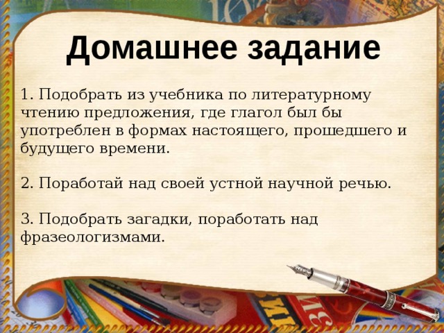 Домашнее задание 1. Подобрать из учебника по литературному чтению предложения, где глагол был бы употреблен в формах настоящего, прошедшего и будущего времени. 2. Поработай над своей устной научной речью. 3. Подобрать загадки, поработать над фразеологизмами.