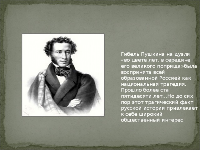 Гибель Пушкина на дуэли «во цвете лет, в середине его великого поприща»была воспринята всей образованной Россией как национальная трагедия. Прошло более ста пятидесяти лет…Но до сих пор этот трагический факт русской истории привлекает к себе широкий общественный интерес