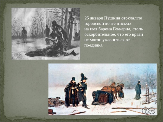 25 января Пушкин отослал по городской почте письмо на имя барона Геккерна, столь оскорбительное, что его враги не могли уклониться от поединка .