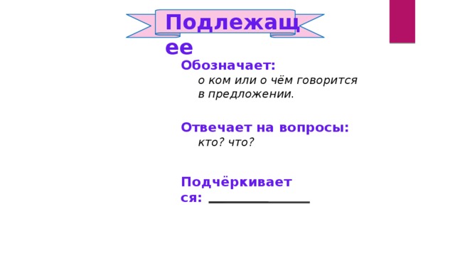 Подлежащее   Обозначает:  о ком или о чём говорится  в предложении. Отвечает на вопросы:  кто? что? Подчёркивается: