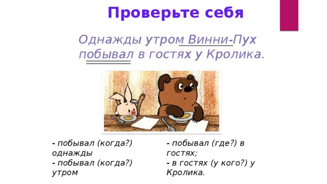 Проверьте себя Однажды утром Винни-Пух побывал в гостях у Кролика. - побывал (когда?) однажды - побывал (где?) в гостях; - побывал (когда?) утром - в гостях (у кого?) у Кролика.