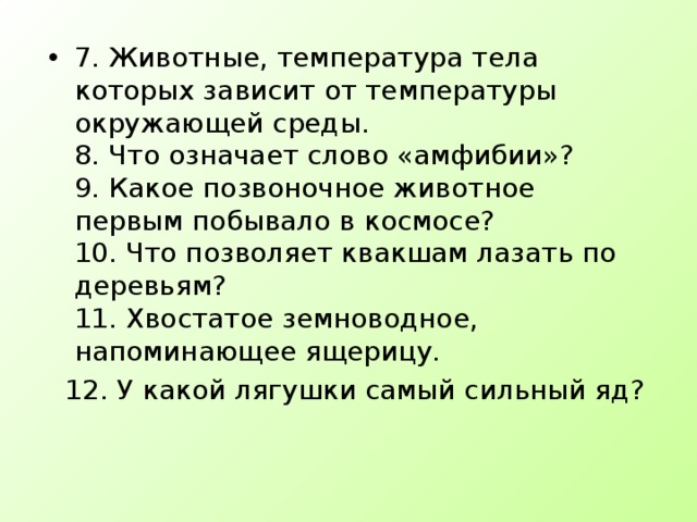 7. Животные, температура тела которых зависит от температуры окружающей среды.  8. Что означает слово «амфибии»?  9. Какое позвоночное животное первым побывало в космосе?  10. Что позволяет квакшам лазать по деревьям?  11. Хвостатое земноводное, напоминающее ящерицу.