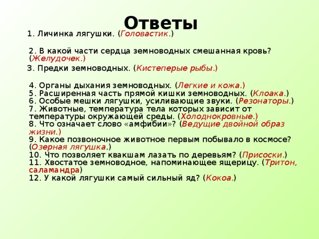 Ответы  1. Личинка лягушки. ( Головастик . )  2. В какой части сердца земноводных смешанная кровь? ( Желудочек .)  3. Предки земноводных. ( Кистеперые рыбы .)  4. Органы дыхания земноводных. ( Легкие и кожа .)  5. Расширенная часть прямой кишки земноводных. ( Клоака . )  6. Особые мешки лягушки, усиливающие звуки. ( Резонаторы . )  7. Животные, температура тела которых зависит от температуры окружающей среды. ( Холоднокровные .)  8. Что означает слово «амфибии»? ( Ведущие двойной образ жизни. )  9. Какое позвоночное животное первым побывало в космосе? ( Озерная  лягушка .)  10. Что позволяет квакшам лазать по деревьям? ( Присоски . )  11. Хвостатое земноводное, напоминающее ящерицу. ( Тритон , саламандра )  12. У какой лягушки самый сильный яд? ( Кокоа . )