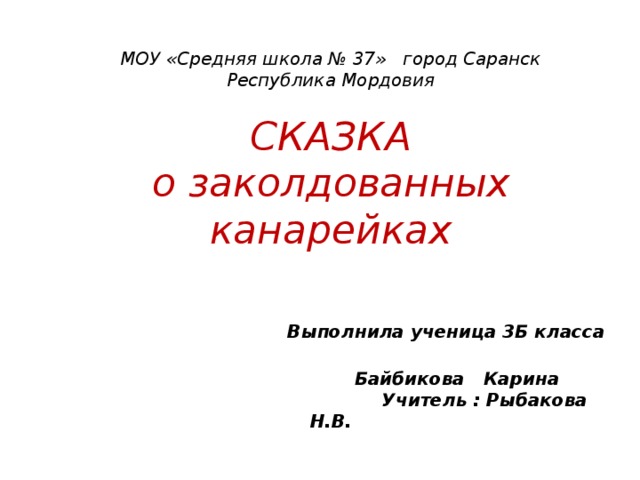 МОУ «Средняя школа № 37» город Саранск  Республика Мордовия   СКАЗКА  о заколдованных канарейках     Выполнила ученица 3Б класса  Байбикова Карина  Учитель : Рыбакова Н.В.