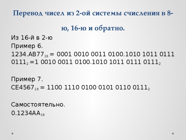 Перевод чисел из 2-ой системы счисления в 8-ю, 16-ю и обратно. Из 16-й в 2-ю Пример 6. 1234.AB77 16  = 0001 0010 0011 0100.1010 1011 0111 0111 2  =1 0010 0011 0100.1010 1011 0111 0111 2 Пример 7. CE4567 16  = 1100 1110 0100 0101 0110 0111 2 Самостоятельно. 0.1234AA 16 