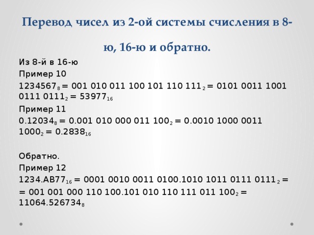 Перевод чисел из 2-ой системы счисления в 8-ю, 16-ю и обратно. Из 8-й в 16-ю Пример 10 1234567 8  = 001 010 011 100 101 110 111 2  = 0101 0011 1001 0111 0111 2  = 53977 16 Пример 11 0.12034 8  = 0.001 010 000 011 100 2  = 0.0010 1000 0011 1000 2  = 0.2838 16 Обратно. Пример 12 1234.AB77 16  = 0001 0010 0011 0100.1010 1011 0111 0111 2  = = 001 001 000 110 100.101 010 110 111 011 100 2  = 11064.526734 8