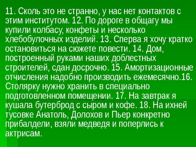 11. Сколь это не странно, у нас нет контактов с этим институтом. 12. По дороге в общагу мы купили колбасу, конфеты и несколько хлебобулочных изделий. 13. Сперва я хочу кратко остановиться на сюжете повести. 14. Дом, построенный руками наших доблестных строителей, сдан досрочно. 15. Амортизационные отчисления надобно производить ежемесячно.16. Столярку нужно хранить в специально подготовленном помещении. 17. На завтрак я кушала бутерброд с сыром и кофе. 18. На ихней тусовке Анатоль, Долохов и Пьер конкретно прибалдели, взяли медведя и поперлись к актрисам.