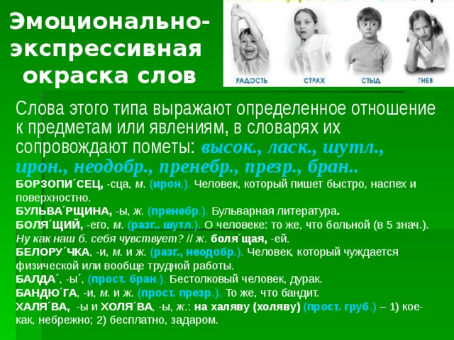 Эмоционально-  экспрессивная  окраска слов Слова этого типа выражают определенное отношение к предметам или явлениям, в словарях их сопровождают пометы:  высок., ласк., шутл., ирон., неодобр., пренебр., презр., бран..  БОРЗОПИ´СЕЦ, -сца, м . ( ирон .). Человек, который пишет быстро, наспех и поверхностно. БУЛЬВА´РЩИНА, -ы, ж.  ( пренебр .). Бульварная литература . БОЛЯ´ЩИЙ, -его, м . ( разг.. шутл .). О человеке: то же, что больной (в 5 знач.). Ну как наш б. себя чувствует? // ж . боля´щая, -ей. БЕЛОРУ´ЧКА , -и, м . и ж . ( разг., неодобр .). Человек, который чуждается физической или вообще трудной работы. БАЛДА´ , -ы ´ , ( прост. бран .). Бестолковый человек, дурак. БАНДЮ´ГА , -и, м. и ж . ( прост. презр .). То же, что бандит. ХАЛЯ´ВА, -ы и ХОЛЯ´ВА , -ы, ж .: на халяву (холяву)  ( прост. груб .) – 1) кое-как, небрежно; 2) бесплатно, задаром.