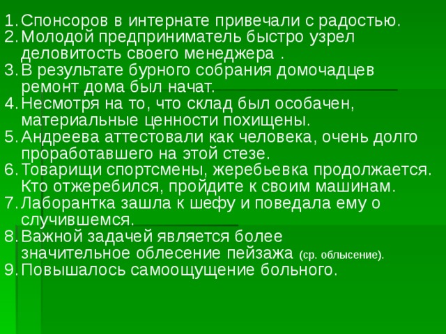 Спонсоров в интернате привечали с радостью. Молодой предприниматель быстро узрел деловитость своего менеджера . В результате бурного собрания домочадцев ремонт дома был начат. Несмотря на то, что склад был особачен, материальные ценности похищены. Андреева аттестовали как человека, очень долго проработавшего на этой стезе. Товарищи спортсмены, жеребьевка продолжается. Кто отжеребился, пройдите к своим машинам. Лаборантка зашла к шефу и поведала ему о случившемся. Важной задачей является более значительное облесение пейзажа  (ср. облысение). Повышалось самоощущение больного. 