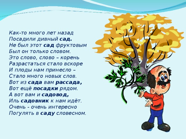 Как-то много лет назад Посадили дивный сад. Не был этот сад фруктовым Был он только словом. Это слово, слово – корень Разрастаться стало вскоре И плоды нам принесло – Стало много новых слов. Вот из сада вам рассада, Вот ещё посадки рядом. А вот вам и садовод, Иль садовник к нам идёт. Очень - очень интересно Погулять в саду словесном.