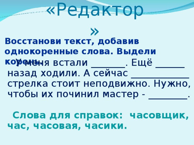 «Редактор»   Восстанови текст, добавив однокоренные слова. Выдели корень.  У меня встали _______. Ещё ______ назад ходили. А сейчас ____________ стрелка стоит неподвижно. Нужно, чтобы их починил мастер - ________. Слова для справок: часовщик, час, часовая, часики.