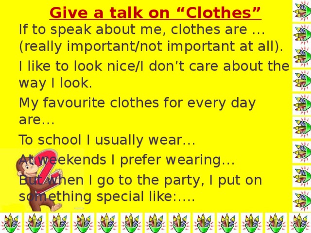 Give a talk on “Clothes” If to speak about me, clothes are …(really important/not important at all). I like to look nice/I don’t care about the way I look. My favourite clothes for every day are… To school I usually wear… At weekends I prefer wearing… But when I go to the party, I put on something special like:….