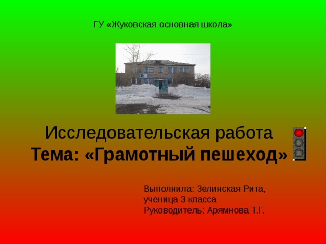 ГУ «Жуковская основная школа» Исследовательская работа Тема: «Грамотный пешеход» Выполнила: Зелинская Рита, ученица 3 класса Руководитель: Арямнова Т.Г.