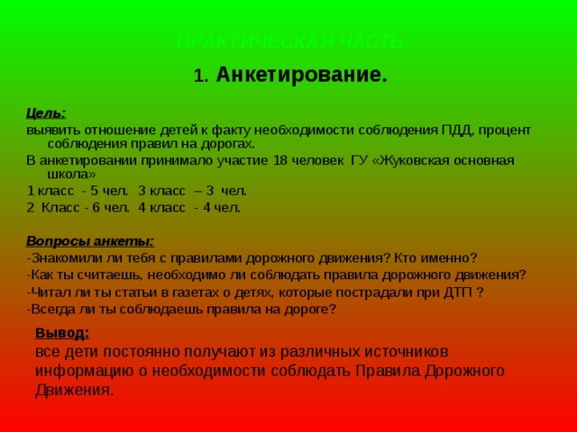 ПРАКТИЧЕСКАЯ ЧАСТЬ 1. Анкетирование.  Цель:  выявить отношение детей к факту необходимости соблюдения ПДД, процент соблюдения правил на дорогах. В анкетировании принимало участие 18 человек ГУ «Жуковская основная школа» 1 класс - 5 чел.  3 класс – 3 чел. 2 Класс - 6 чел.  4 класс - 4 чел.  Вопросы анкеты: -Знакомили ли тебя с правилами дорожного движения? Кто именно? -Как ты считаешь, необходимо ли соблюдать правила дорожного движения? -Читал ли ты статьи в газетах о детях, которые пострадали при ДТП ? -Всегда ли ты соблюдаешь правила на дороге?   Вывод:  все дети постоянно получают из различных источников информацию о необходимости соблюдать Правила Дорожного Движения.