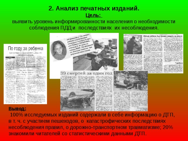 2. Анализ печатных изданий.  Цель:  выявить уровень информированности населения о необходимости соблюдения ПДД и последствиях их несоблюдения. Вывод:  100% исследуемых изданий содержали в себе информацию о ДТП, в т. ч. с участием пешеходов, о катастрофических последствиях несоблюдения правил, о дорожно-транспортном травматизме; 20% знакомили читателей со статистическими данными ДТП.