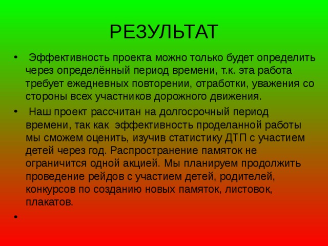 РЕЗУЛЬТАТ  Эффективность проекта можно только будет определить через определённый период времени, т.к. эта работа требует ежедневных повторении, отработки, уважения со стороны всех участников дорожного движения.   Наш проект рассчитан на долгосрочный период времени, так как эффективность проделанной работы мы сможем оценить, изучив статистику ДТП с участием детей через год. Распространение памяток не ограничится одной акцией. Мы планируем продолжить проведение рейдов с участием детей, родителей, конкурсов по созданию новых памяток, листовок, плакатов.  