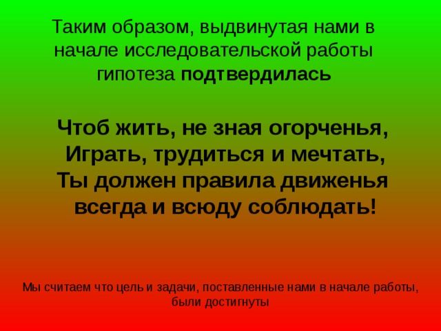 Таким образом, выдвинутая нами в начале исследовательской работы гипотеза подтвердилась Чтоб жить, не зная огорченья, Играть, трудиться и мечтать, Ты должен правила движенья всегда и всюду соблюдать! Мы считаем что цель и задачи, поставленные нами в начале работы, были достигнуты