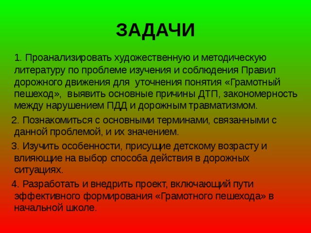 ЗАДАЧИ  1. Проанализировать художественную и методическую литературу по проблеме изучения и соблюдения Правил дорожного движения для уточнения понятия «Грамотный пешеход», выявить основные причины ДТП, закономерность между нарушением ПДД и дорожным травматизмом.  2. Познакомиться с основными терминами, связанными с данной проблемой, и их значением.  3. Изучить особенности, присущие детскому возрасту и влияющие на выбор способа действия в дорожных ситуациях.  4. Разработать и внедрить проект, включающий пути эффективного формирования «Грамотного пешехода» в начальной школе.