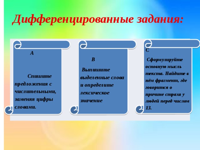 Дифференцированные задания:          С  Сформулируйте основную мысль текста. Найдите в нём фрагмент, где говорится о причине страха у людей перед числом 13.  В  Выпишите выделенные слова и определите лексическое значение  А Спишите предложения с числительными, заменяя цифры словами.