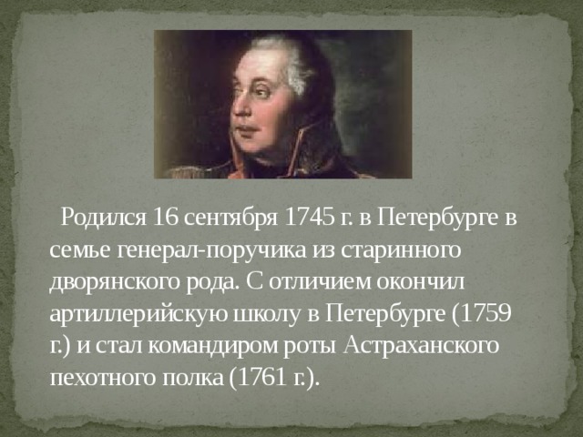 Родился 16 сентября 1745 г. в Петербурге в семье генерал-поручика из старинного дворянского рода. С отличием окончил артиллерийскую школу в Петербурге (1759 г.) и стал командиром роты Астраханского пехотного полка (1761 г.).