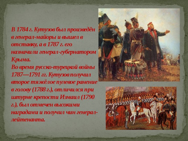 В 1784 г. Кутузов был произведён в генерал-майоры и вышел в отставку, а в 1787 г. его назначили генерал-губернатором Крыма.  Во время русско-турецкой войны 1787—1791 гг. Кутузов получил второе тяжёлое пулевое ранение в голову (1788 г.), отличился при штурме крепости Измаил (1790 г.), был отмечен высокими наградами и получил чин генерал-лейтенанта.