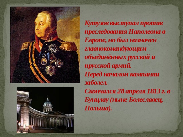 Кутузов выступал против преследования Наполеона в Европе, но был назначен главнокомандующим объединённых русской и прусской армий.  Перед началом кампании заболел.  Скончался 28 апреля 1813 г. в Бунцлау (ныне Болеславец, Польша).