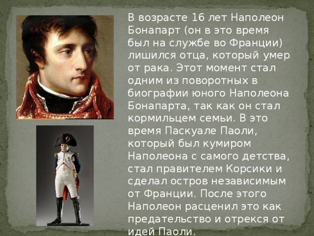 В возрасте 16 лет Наполеон Бонапарт (он в это время был на службе во Франции) лишился отца, который умер от рака. Этот момент стал одним из поворотных в биографии юного Наполеона Бонапарта, так как он стал кормильцем семьи. В это время Паскуале Паоли, который был кумиром Наполеона с самого детства, стал правителем Корсики и сделал остров независимым от Франции. После этого Наполеон расценил это как предательство и отрекся от идей Паоли.