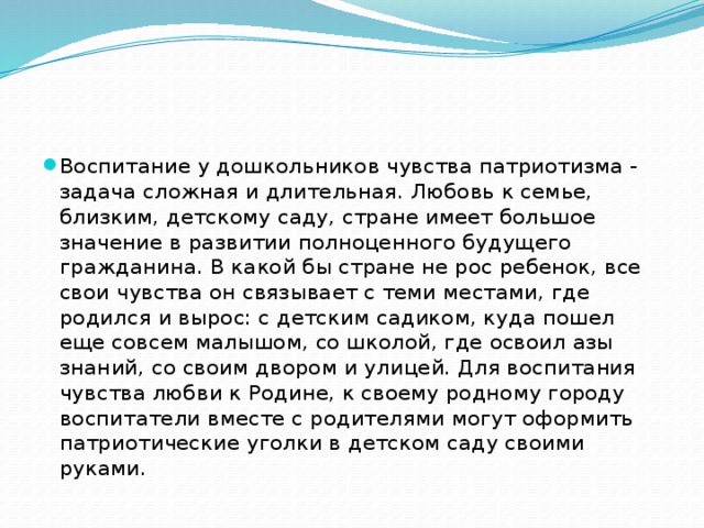 Воспитание у дошкольников чувства патриотизма - задача сложная и длительная. Любовь к семье, близким, детскому саду, стране имеет большое значение в развитии полноценного будущего гражданина. В какой бы стране не рос ребенок, все свои чувства он связывает с теми местами, где родился и вырос: с детским садиком, куда пошел еще совсем малышом, со школой, где освоил азы знаний, со своим двором и улицей. Для воспитания чувства любви к Родине, к своему родному городу воспитатели вместе с родителями могут оформить патриотические уголки в детском саду своими руками.