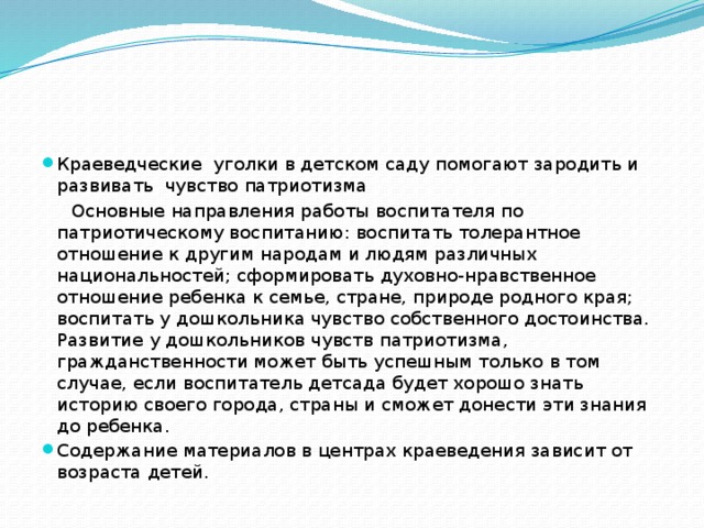 Краеведческие уголки в детском саду помогают зародить и развивать чувство патриотизма  Основные направления работы воспитателя по патриотическому воспитанию: воспитать толерантное отношение к другим народам и людям различных национальностей; сформировать духовно-нравственное отношение ребенка к семье, стране, природе родного края; воспитать у дошкольника чувство собственного достоинства. Развитие у дошкольников чувств патриотизма, гражданственности может быть успешным только в том случае, если воспитатель детсада будет хорошо знать историю своего города, страны и сможет донести эти знания до ребенка. Содержание материалов в центрах краеведения зависит от возраста детей.