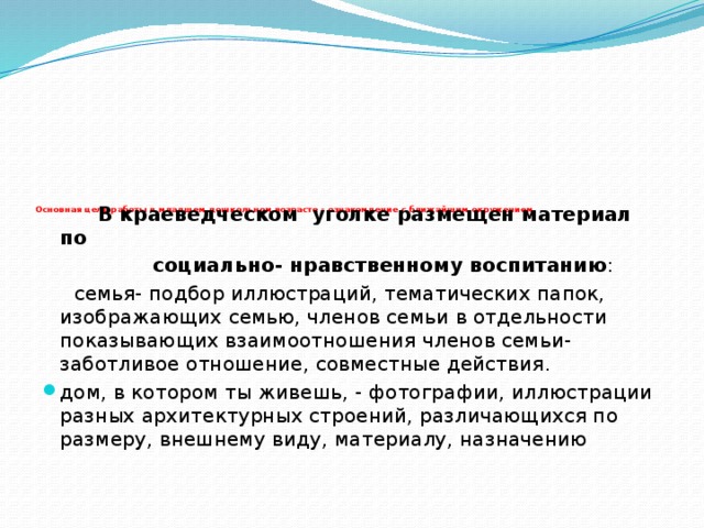 Основная цель работы в младшем дошкольном возрасте - ознакомление с ближайшим окружением.     В краеведческом уголке размещен материал по  социально- нравственному воспитанию :  семья- подбор иллюстраций, тематических папок, изображающих семью, членов семьи в отдельности показывающих взаимоотношения членов семьи- заботливое отношение, совместные действия.