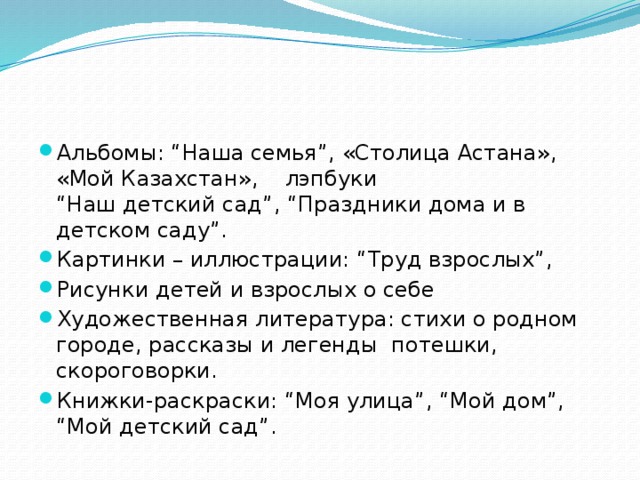 Альбомы: “Наша семья”, «Столица Астана», «Мой Казахстан», лэпбуки “Наш детский сад”, “Праздники дома и в детском саду”. Картинки – иллюстрации: “Труд взрослых”, Рисунки детей и взрослых о себе Художественная литература: стихи о родном городе, рассказы и легенды потешки, скороговорки. Книжки-раскраски: “Моя улица”, “Мой дом”, “Мой детский сад”.