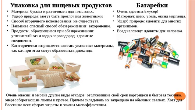 Упаковка для пищевых продуктов  Батарейки Материал: бумага и различные виды пластмасс. Ущерб природе: могут быть проглочены животными. Способ вторичного использования: не существует. Наименее опасный способ обезвреживания: захоронение. Продукты, образующиеся при обезвреживании: углекислый газ и вода,хлороводород, ядовитые соединения. Категорически запрещается сжигать указанные материалы, так как при этом могут образоваться диоксиды. Очень ядовитый мусор! Материал: цинк, уголь, оксид марганца. Ущерб природе: ядовиты для многих организмов. Вред человеку: ядовиты для человека.  Очень опасны и многие другие виды отходов: отслужившие свой срок картриджи и бытовая техника, энергосберегающие лампы и прочее. Причем складывать их запрещено на обычных свалках. Хотя для России во всех сферах запреты и законы малоэффективны.