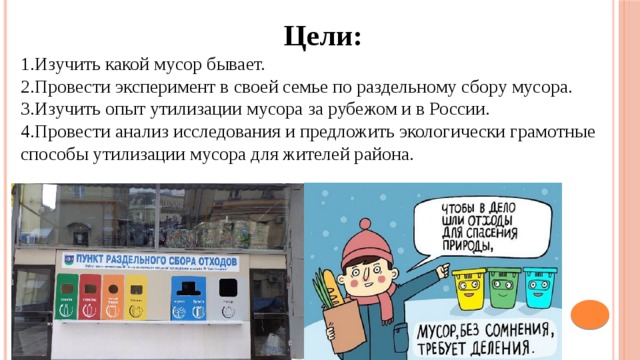 Цели: 1.Изучить какой мусор бывает. 2.Провести эксперимент в своей семье по раздельному сбору мусора. 3.Изучить опыт утилизации мусора за рубежом и в России. 4.Провести анализ исследования и предложить экологически грамотные способы утилизации мусора для жителей района.