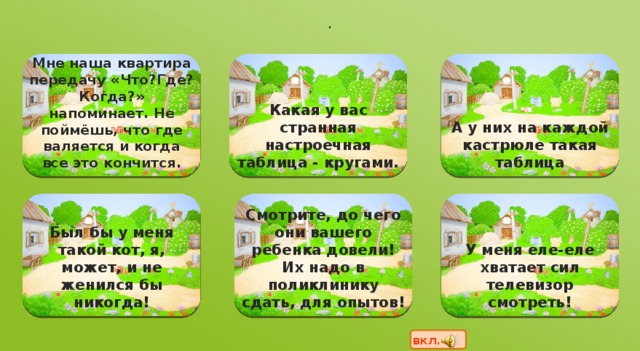 .                   А у них на каждой кастрюле такая таблица Мне наша квартира передачу «Что?Где?Когда?» напоминает. Не поймёшь, что где валяется и когда все это кончится. Какая у вас странная настроечная таблица - кругами .                   У меня еле-еле хватает сил телевизор смотреть! Был бы у меня такой кот, я, может, и не женился бы никогда! Смотрите, до чего они вашего ребенка довели! Их надо в поликлинику сдать, для опытов! вкл.